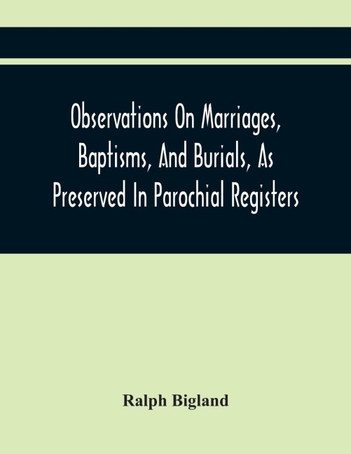 Observations On Marriages, Baptisms, And Burials, As Preserved In Parochial Registers. With Sundry Specimens Of The Entries Of Marriages, Baptisms, &C. In Foreign Countries: Interspersed With Divers Remarks Concerning Proper Methods Necessary To Preserve