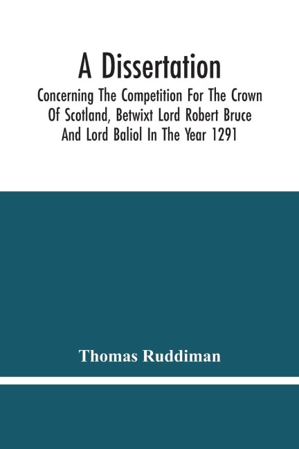 A Dissertation; Concerning The Competition For The Crown Of Scotland, Betwixt Lord Robert Bruce And Lord Baliol In The Year 1291; Wherein Is Proved, That By The Laws Of God And Of Nature, By The Civil Feudal Laws, And Particularly By The Fundamental Law A