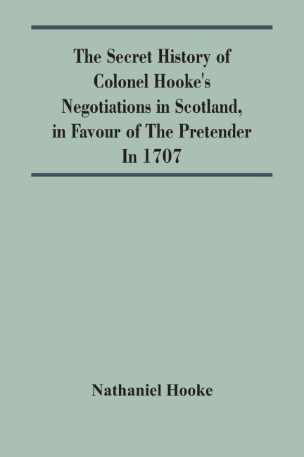 The Secret History Of Colonel HookeS Negotiations In Scotland, In Favour Of The Pretender ; In 1707
