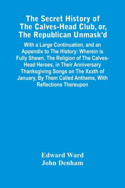 The Secret History Of The Calves-Head Club, Or, The Republican UnmaskD: With A Large Continuation, And An Appendix To The History : Wherein Is Fully Shewn, The Religion Of The Calves-Head Heroes, In Their Anniversary Thanksgiving Songs On The Xxxth Of J