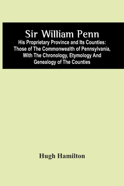 Sir William Penn: His Proprietary Province And Its Counties : Those Of The Commonwealth Of Pennsylvania, With The Chronology, Etymology And Genealogy Of The Counties