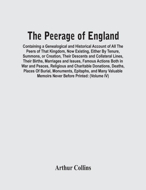 The Peerage Of England: Containing A Genealogical And Historical Account Of All The Peers Of That Kingdom, Now Existing, Either By Tenure, Summons, Or Creation, Their Descents And Collateral Lines, Their Births, Marriages And Issues, Famous Actions Both