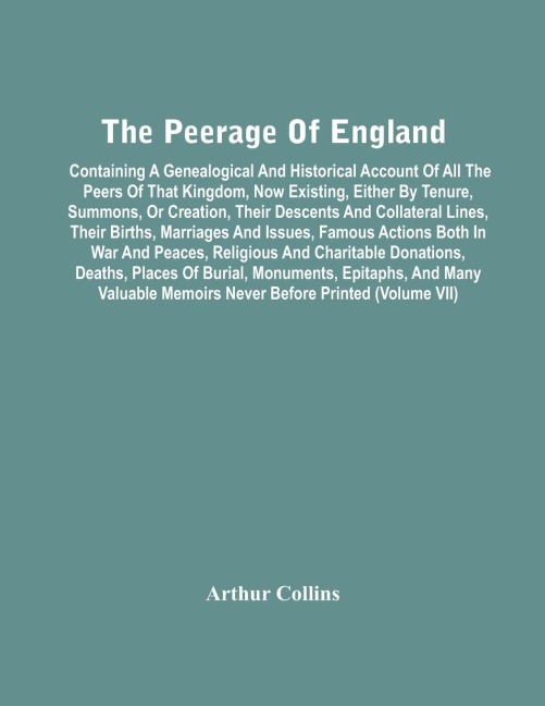 The Peerage Of England: Containing A Genealogical And Historical Account Of All The Peers Of That Kingdom, Now Existing, Either By Tenure, Summons, Or Creation, Their Descents And Collateral Lines, Their Births, Marriages And Issues, Famous Actions Both