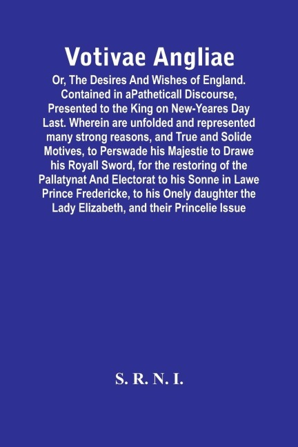 Votivae Angliae: Or, The Desires And Wishes Of England. Contained In A Patheticall Discourse, Presented To The King On New-Yeares Day Last. Wherein Are Unfolded And Represented Many Strong Reasons, And True And Solide Motives, To Perswade His Majestie To