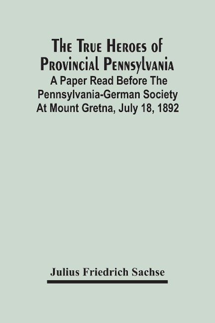 The True Heroes Of Provincial Pennsylvania: A Paper Read Before The Pennsylvania-German Society At Mount Gretna, July 18, 1892