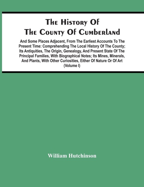The History Of The County Of Cumberland. And Some Places Adjacent, From The Earliest Accounts To The Present Time: Comprehending The Local History Of The County; Its Antiquities, The Origin, Genealogy, And Present State Of The Principal Families, With Bio