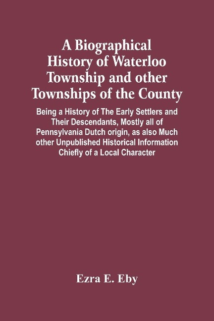 A Biographical History Of Waterloo Township And Other Townships Of The County: Being A History Of The Early Settlers And Their Descendants, Mostly All Of Pennsylvania Dutch Origin, As Also Much Other Unpublished Historical Information Chiefly Of A Local