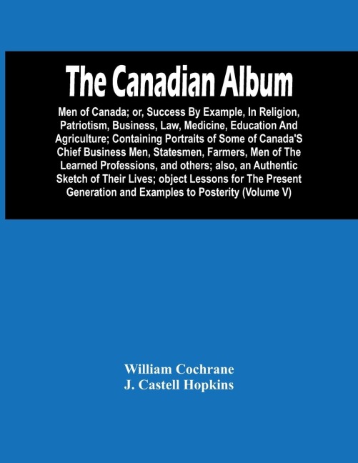 The Canadian Album: Men Of Canada; Or, Success By Example, In Religion, Patriotism, Business, Law, Medicine, Education And Agriculture; Containing Portraits Of Some Of CanadaS Chief Business Men, Statesmen, Farmers, Men Of The Learned Professions, And O