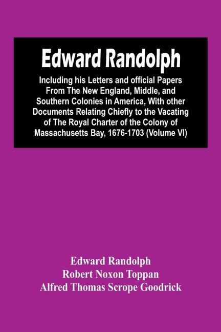 Edward Randolph: Including His Letters And Official Papers From The New England, Middle, And Southern Colonies In America, With Other Documents Relating Chiefly To The Vacating Of The Royal Charter Of The Colony Of Massachusetts Bay, 1676-1703 (Volume Vi