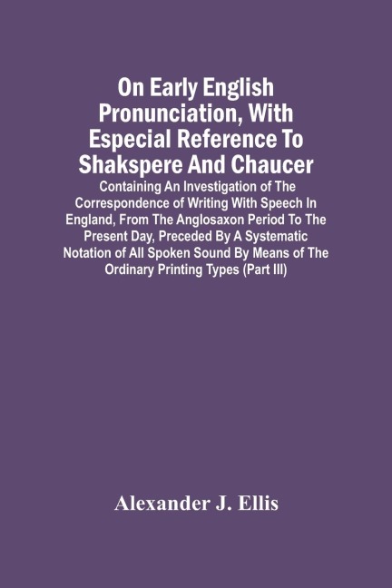 On Early English Pronunciation, With Especial Reference To Shakspere And Chaucer; Containing An Investigation Of The Correspondence Of Writing With Speech In England, From The Anglosaxon Period To The Present Day, Preceded By A Systematic Notation Of All