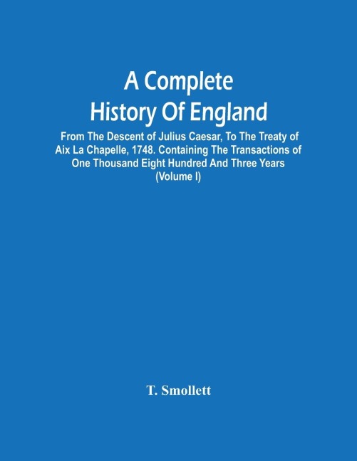 A Complete History Of England: From The Descent Of Julius Caesar, To The Treaty Of Aix La Chapelle, 1748. Containing The Transactions Of One Thousand Eight Hundred And Three Years (Volume I)
