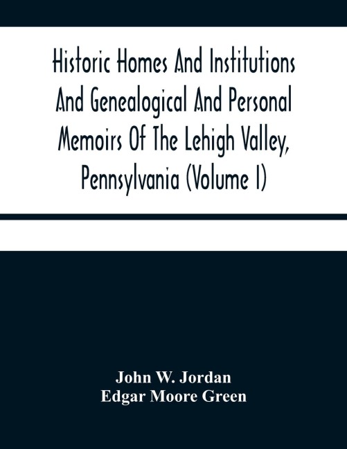 Historic Homes And Institutions And Genealogical And Personal Memoirs Of The Lehigh Valley, Pennsylvania (Volume I)
