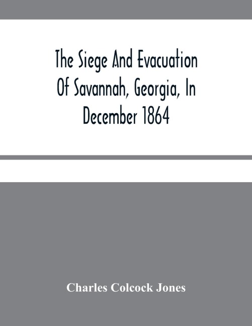 The Siege And Evacuation Of Savannah, Georgia, In December 1864: An Address Delivered Before The Confederate Survivors Association, In Augusta, Georgia, On The Occasion Of Its Twelfth Annual Reunion On Memorial Day, April 26Th, 1890