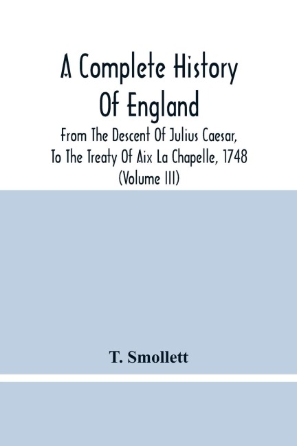 A Complete History Of England: From The Descent Of Julius Caesar, To The Treaty Of Aix La Chapelle, 1748. Containing The Transactions Of One Thousand Eight Hundred And Three Years (Volume Iii)