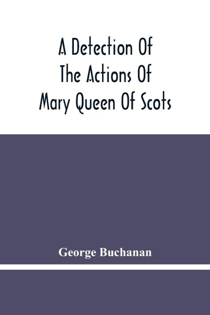 A Detection Of The Actions Of Mary Queen Of Scots: Concerning The Murder Of Her Husband, And Her Conspiracy, Adultery, And Pretended Marriage With Earl Bothwel : And A Defense Of The True Lords, Maintainers Of The KingS MajestyS Action And Authority