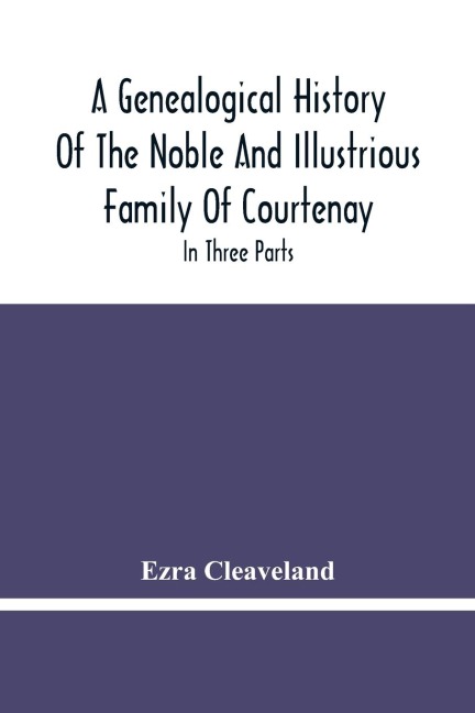 A Genealogical History Of The Noble And Illustrious Family Of Courtenay: In Three Parts. The First Giveth An Account, Of The Counts Of Edessa, Of That Family. The Second, Of That Branch Is In France. The Third, Of That Branch Is In England