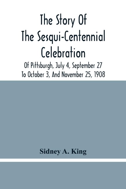 The Story Of The Sesqui-Centennial Celebration Of Pittsburgh, July 4, September 27 To October 3, And November 25, 1908: Illustrated With Portraits Of Prominent Men And Women And Views Taken During The Sesqui- Centennial, Of Marine Parade, Greater Pittsbu