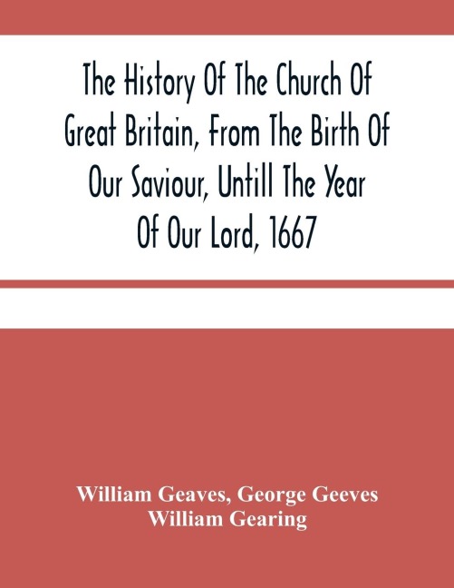 The History Of The Church Of Great Britain, From The Birth Of Our Saviour, Untill The Year Of Our Lord, 1667: With An Exact Succession Of The Bishops And The Memorable Acts Of Many Of Them : Together With An Addition Of All The English Cardinals And The