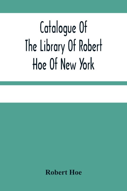 Catalogue Of The Library Of Robert Hoe Of New York: Illuminated Manuscripts, Incunabula, Historical Bindings, Early English Literature, Rare Americana, French Illustrated Books, Eighteenth Century English Authors, Autographs, Manuscripts, Etc.