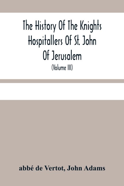 The History Of The Knights Hospitallers Of St. John Of Jerusalem: Styled Afterwards, The Knights Of Rhodes, And At Present, The Knights Of Malta (Volume Iii)