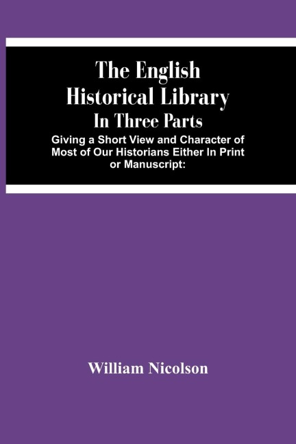 The English Historical Library: In Three Parts. Giving A Short View And Character Of Most Of Our Historians Either In Print Or Manuscript: With An Account Of Our Records, Law-Books, Coins, And Other Matters Serviceable To The Undertakers Of A General His