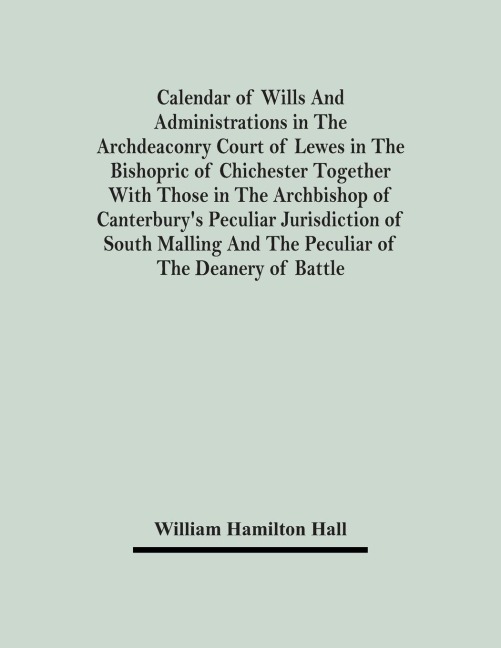 Calendar Of Wills And Administrations In The Archdeaconry Court Of Lewes In The Bishopric Of Chichester Together With Those In The Archbishop Of Canterburys Peculiar Jurisdiction Of South Malling And The Peculiar Of The Deanery Of Battle