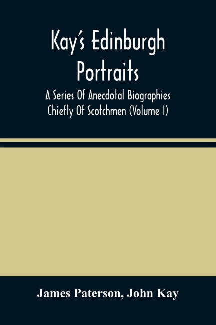 Kay'S Edinburgh Portraits: A Series Of Anecdotal Biographies Chiefly Of Scotchmen (Volume I)