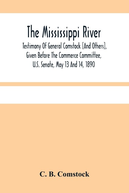 The Mississippi River: Testimony Of General Comstock [And Others], Given Before The Commerce Committee, U.S. Senate, May 13 And 14, 1890