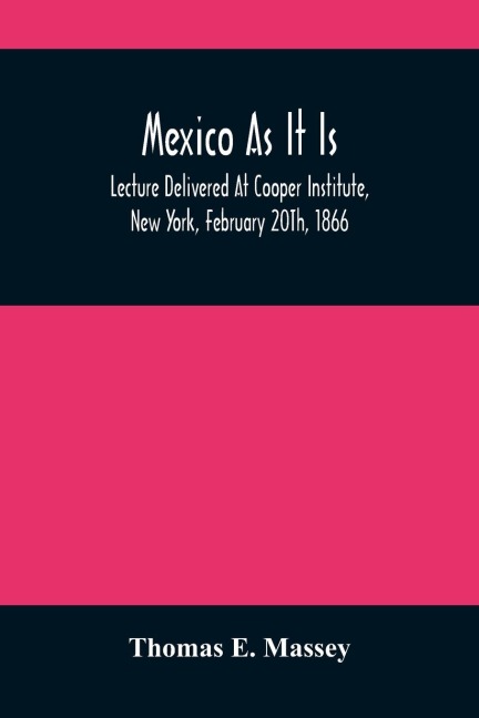 Mexico As It Is: Lecture Delivered At Cooper Institute, New York, February 20Th, 1866; And In Other Cities Previously