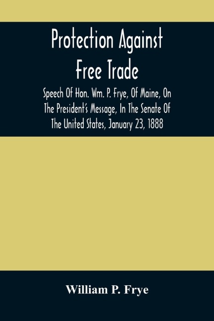 Protection Against Free Trade: Speech Of Hon. Wm. P. Frye, Of Maine, On The President'S Message, In The Senate Of The United States, January 23, 1888