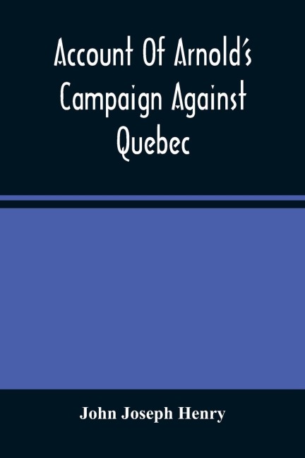 Account Of ArnoldS Campaign Against Quebec: And Of The Hardships And Sufferings Of That Band Of Heroes Who Traversed The Wilderness Of Maine From Cambridge To The St. Lawrence, In The Autumn Of 1775