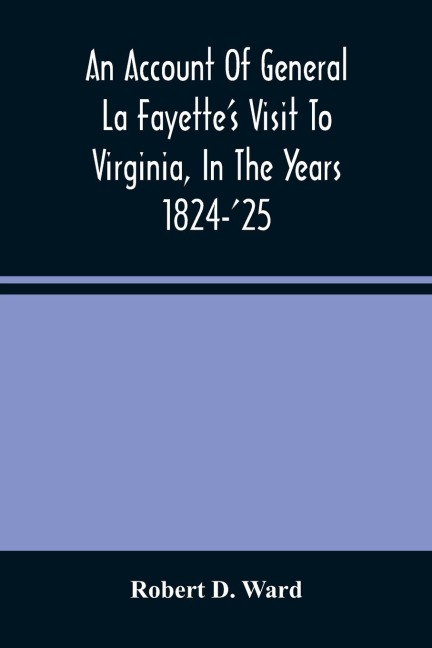 An Account Of General La FayetteS Visit To Virginia, In The Years 1824-25, Containing Full Circumstantial Reports Of His Receptions In Washington, Alexandria, Mount Vernon, Yorktown, Williamsburg, Norfolk, Richmond, Petersburg, Goochland, Fluvanna, Mont