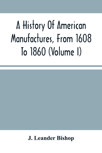 A History Of American Manufactures, From 1608 To 1860: Exhibiting The Origin And Growth Of The Principal Mechanic Arts And Manufactures, From The Earliest Colonial Period To The Adopted Of The Constitution; And Comprising Annals Of The Industry Of The Un