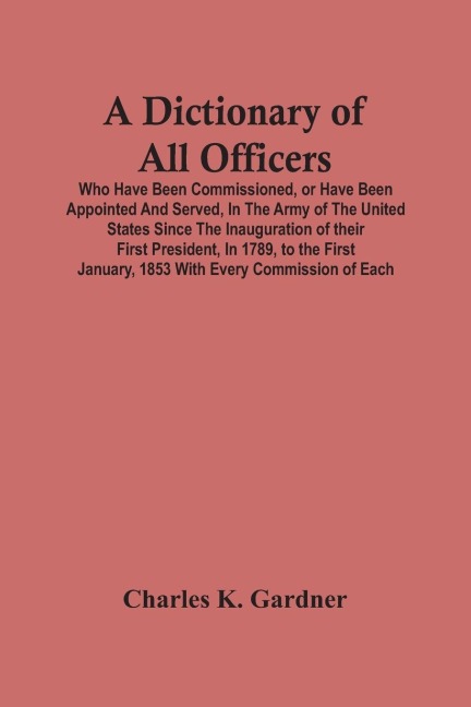 A Dictionary Of All Officers, Who Have Been Commissioned, Or Have Been Appointed And Served, In The Army Of The United States Since The Inauguration Of Their First President, In 1789, To The First January, 1853 With Every Commission Of Each;- Including Th