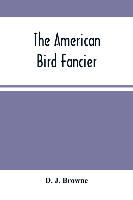 The American Bird Fancier: Considered With Reference To The Breeding, Rearing, Feeding, Management, And Peculiarities Of Cage And House Birds ; With Remarks On Their Diseases And Remedies ; Drawn From Authentic Sources And Personal Observation