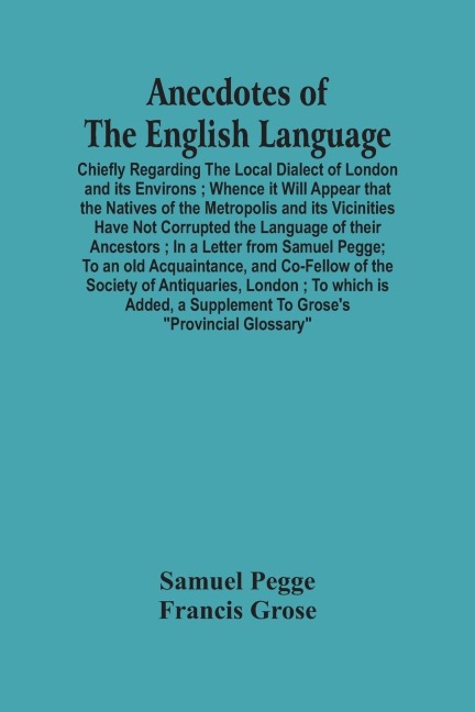 Anecdotes Of The English Language: Chiefly Regarding The Local Dialect Of London And Its Environs ; Whence It Will Appear That The Natives Of The Metropolis And Its Vicinities Have Not Corrupted The Language Of Their Ancestors ; In A Letter From Samuel P