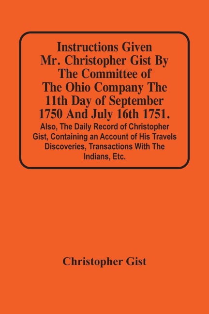 Instructions Given Mr. Christopher Gist By The Committee Of The Ohio Company The 11Th Day Of September 1750 And July 16Th 1751. Also, The Daily Record Of Christopher Gist, Containing An Account Of His Travels Discoveries, Transactions With The Indians, Et