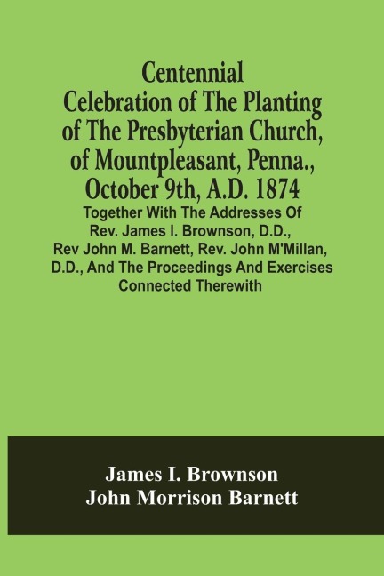 Centennial Celebration Of The Planting Of The Presbyterian Church, Of Mountpleasant, Penna., October 9Th, A.D. 1874: Together With The Addresses Of Rev. James I. Brownson, D.D., Rev John M. Barnett, Rev. John M'Millan, D.D., And The Proceedings And Exerc