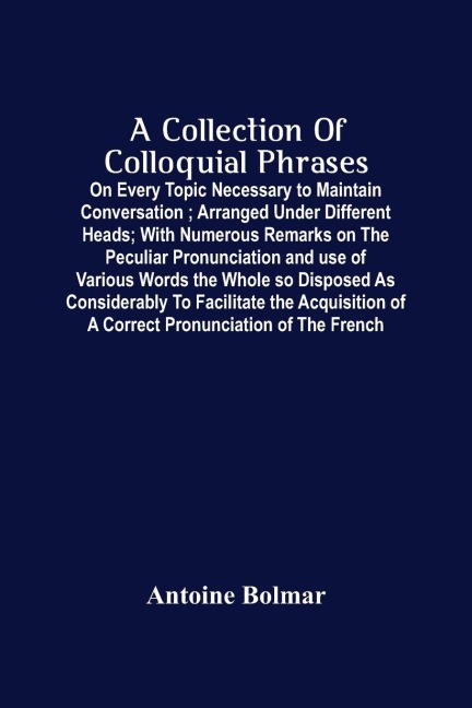 A Collection Of Colloquial Phrases: On Every Topic Necessary To Maintain Conversation ; Arranged Under Different Heads ; With Numerous Remarks On The Peculiar Pronunciation And Use Of Various Words The Whole So Disposed As Considerably To Facilitate The