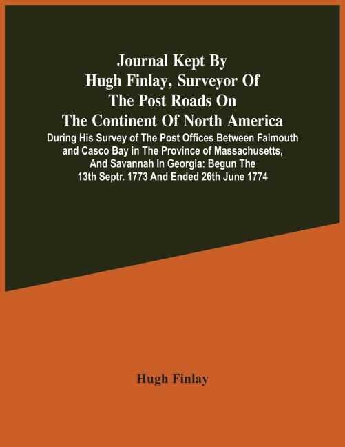 Journal Kept By Hugh Finlay, Surveyor Of The Post Roads On The Continent Of North America, During His Survey Of The Post Offices Between Falmouth And Casco Bay In The Province Of Massachusetts, And Savannah In Georgia: Begun The 13Th Septr. 1773 And Ende