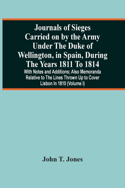 Journals Of Sieges Carried On By The Army Under The Duke Of Wellington, In Spain, During The Years 1811 To 1814: With Notes And Additions ; Also Memoranda Relative To The Lines Thrown Up To Cover Lisbon In 1810 (Volume I)
