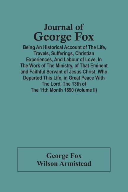 Journal Of George Fox; Being An Historical Account Of The Life, Travels, Sufferings, Christian Experiences, And Labour Of Love, In The Work Of The Ministry, Of That Eminent And Faithful Servant Of Jesus Christ, Who Departed This Life, In Great Peace With