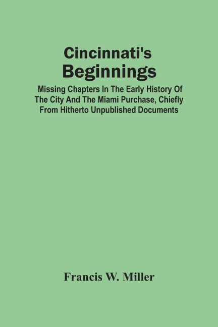 Cincinnati'S Beginnings: Missing Chapters In The Early History Of The City And The Miami Purchase, Chiefly From Hitherto Unpublished Documents