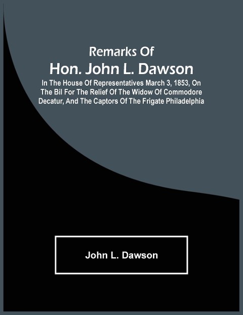 Remarks Of Hon. John L. Dawson: In The House Of Representatives March 3, 1853, On The Bil For The Relief Of The Widow Of Commodore Decatur, And The Captors Of The Frigate Philadelphia