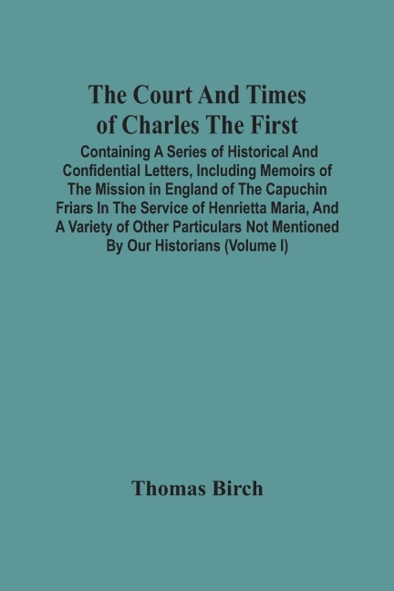 The Court And Times Of Charles The First: Containing A Series Of Historical And Confidential Letters, Including Memoirs Of The Mission In England Of The Capuchin Friars In The Service Of Henrietta Maria, And A Variety Of Other Particulars Not Mentioned B