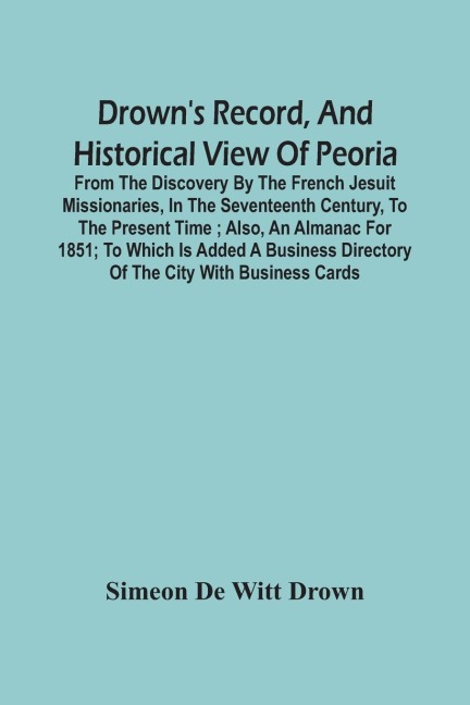 Drown'S Record, And Historical View Of Peoria: From The Discovery By The French Jesuit Missionaries, In The Seventeenth Century, To The Present Time ; Also, An Almanac For 1851 ; To Which Is Added A Business Directory Of The City With Business Cards