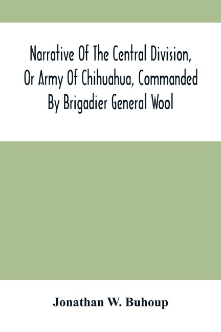 Narrative Of The Central Division, Or Army Of Chihuahua, Commanded By Brigadier General Wool: Embracing All The Occurrences Incidents And Anecdotes, From The Time Of Its Rendezvous At San Antonio De Bexar Till Its Juncture With GenL Taylor, And Its Fina