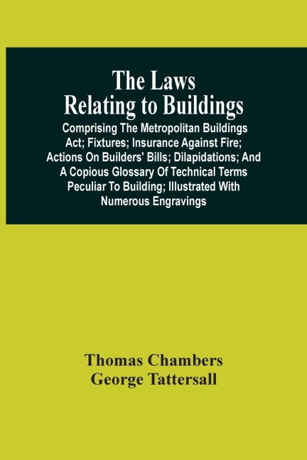 The Laws Relating To Buildings: Comprising The Metropolitan Buildings Act ; Fixtures ; Insurance Against Fire ; Actions On Builders' Bills ; Dilapidations ; And A Copious Glossary Of Technical Terms Peculiar To Building ; Illustrated With Numerous Engrav