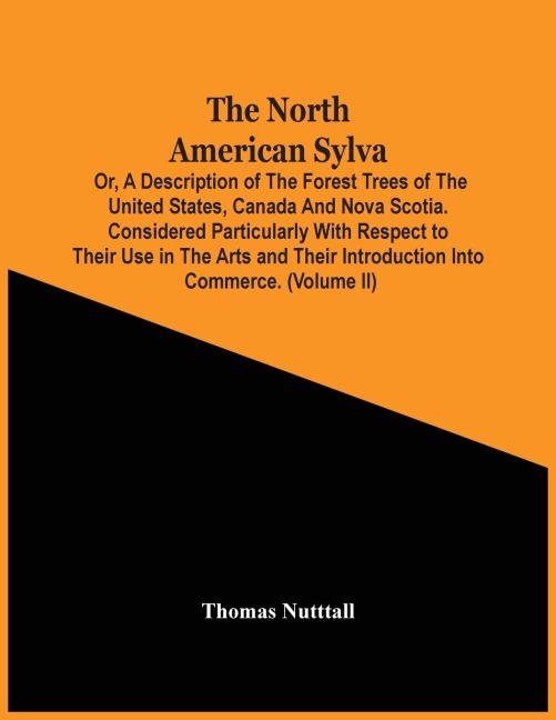 The North American Sylva; Or, A Description Of The Forest Trees Of The United States, Canada And Nova Scotia. Considered Particularly With Respect To Their Use In The Arts And Their Introduction Into Commerce. To Which Is Added A Description Of The Most U