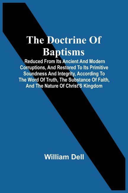 The Doctrine Of Baptisms: Reduced From Its Ancient And Modern Corruptions, And Restored To Its Primitive Soundness And Integrity, According To The Word Of Truth, The Substance Of Faith, And The Nature Of ChristS Kingdom